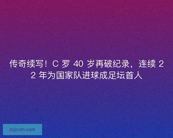 传奇续写！C 罗 40 岁再破纪录，连续 22 年为国家队进球成足坛首人