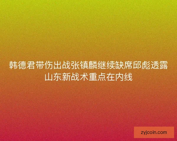 韩德君带伤出战张镇麟继续缺席邱彪透露山东新战术重点在内线