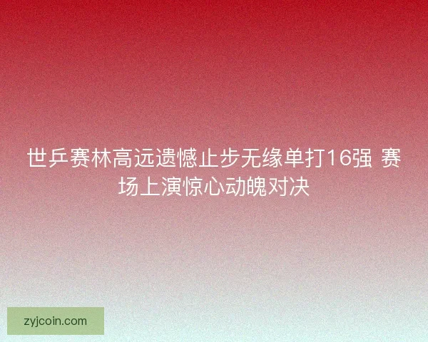 世乒赛林高远遗憾止步无缘单打16强 赛场上演惊心动魄对决