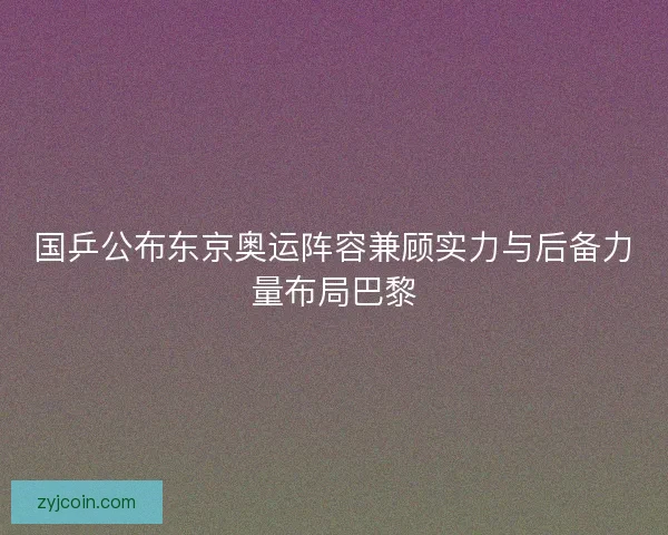 国乒公布东京奥运阵容兼顾实力与后备力量布局巴黎