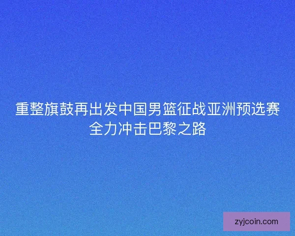 重整旗鼓再出发中国男篮征战亚洲预选赛全力冲击巴黎之路