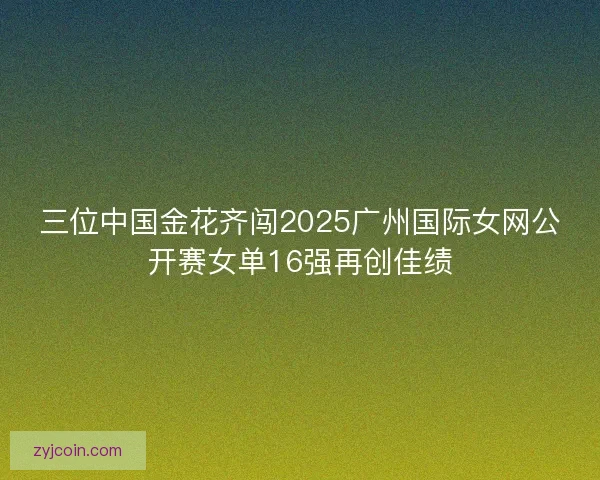 三位中国金花齐闯2025广州国际女网公开赛女单16强再创佳绩 三位中国金花齐闯2025广州国际女网公开赛女单16强再创佳绩