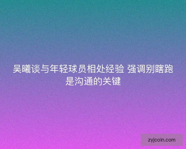 吴曦谈与年轻球员相处经验 强调别瞎跑是沟通的关键