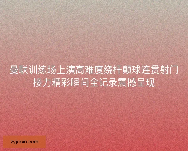 曼联训练场上演高难度绕杆颠球连贯射门接力精彩瞬间全记录震撼呈现