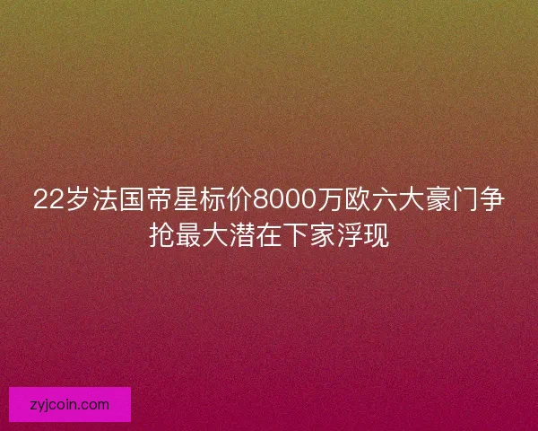 22岁法国帝星标价8000万欧六大豪门争抢最大潜在下家浮现
