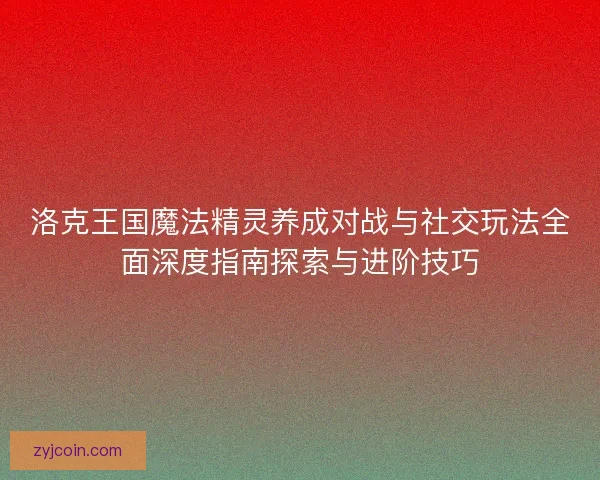 洛克王国魔法精灵养成对战与社交玩法全面深度指南探索与进阶技巧