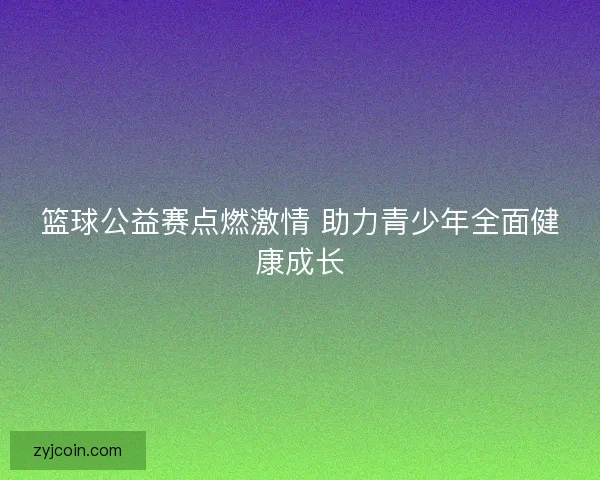 篮球公益赛点燃激情 助力青少年全面健康成长