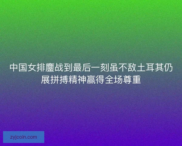 中国女排鏖战到最后一刻虽不敌土耳其仍展拼搏精神赢得全场尊重 中国女排鏖战到最后一刻虽不敌土耳其仍展拼搏精神赢得全场尊重