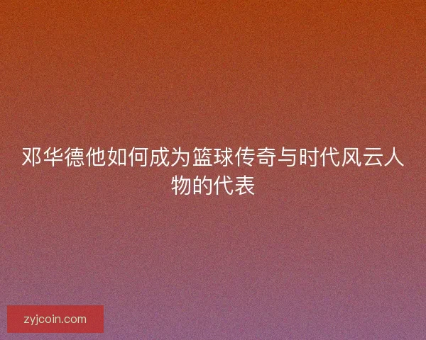 邓华德他如何成为篮球传奇与时代风云人物的代表