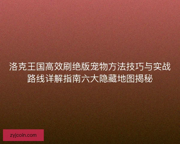 洛克王国高效刷绝版宠物方法技巧与实战路线详解指南六大隐藏地图揭秘