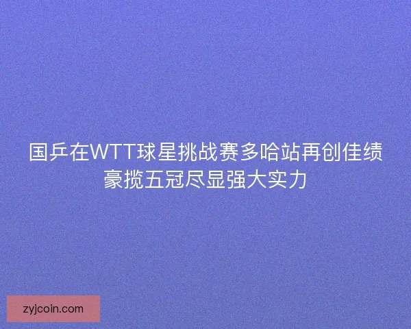 国乒在WTT球星挑战赛多哈站再创佳绩豪揽五冠尽显强大实力