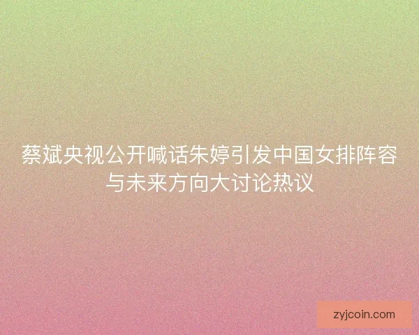 蔡斌央视公开喊话朱婷引发中国女排阵容与未来方向大讨论热议 蔡斌央视公开喊话朱婷引发中国女排阵容与未来方向大讨论热议