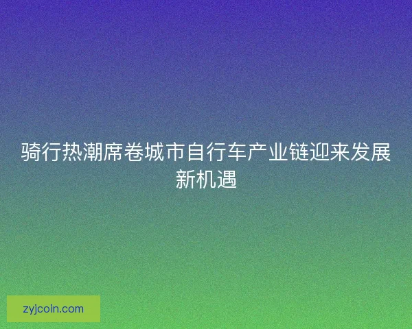 骑行热潮席卷城市自行车产业链迎来发展新机遇 骑行热潮席卷城市自行车产业链迎来发展新机遇